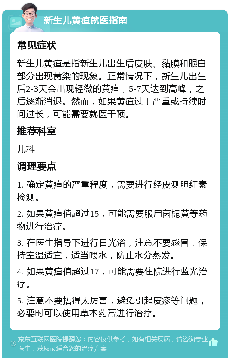 新生儿黄疸就医指南 常见症状 新生儿黄疸是指新生儿出生后皮肤、黏膜和眼白部分出现黄染的现象。正常情况下，新生儿出生后2-3天会出现轻微的黄疸，5-7天达到高峰，之后逐渐消退。然而，如果黄疸过于严重或持续时间过长，可能需要就医干预。 推荐科室 儿科 调理要点 1. 确定黄疸的严重程度，需要进行经皮测胆红素检测。 2. 如果黄疸值超过15，可能需要服用茵栀黄等药物进行治疗。 3. 在医生指导下进行日光浴，注意不要感冒，保持室温适宜，适当喂水，防止水分蒸发。 4. 如果黄疸值超过17，可能需要住院进行蓝光治疗。 5. 注意不要捂得太厉害，避免引起皮疹等问题，必要时可以使用草本药膏进行治疗。