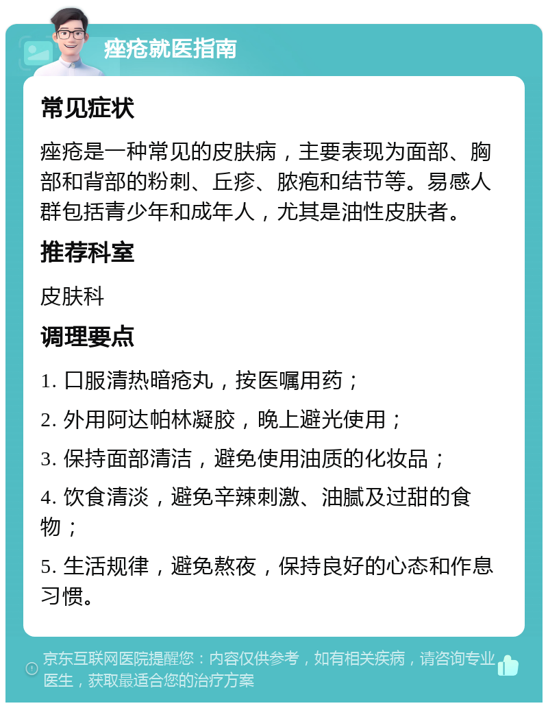 痤疮就医指南 常见症状 痤疮是一种常见的皮肤病，主要表现为面部、胸部和背部的粉刺、丘疹、脓疱和结节等。易感人群包括青少年和成年人，尤其是油性皮肤者。 推荐科室 皮肤科 调理要点 1. 口服清热暗疮丸，按医嘱用药； 2. 外用阿达帕林凝胶，晚上避光使用； 3. 保持面部清洁，避免使用油质的化妆品； 4. 饮食清淡，避免辛辣刺激、油腻及过甜的食物； 5. 生活规律，避免熬夜，保持良好的心态和作息习惯。