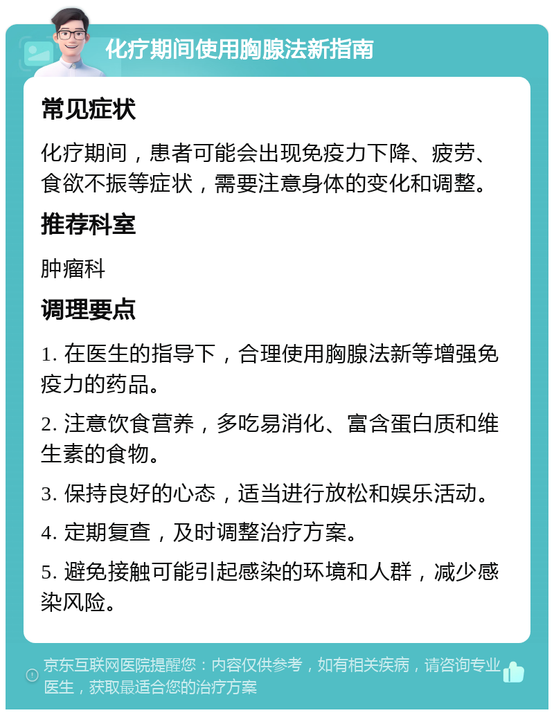 化疗期间使用胸腺法新指南 常见症状 化疗期间，患者可能会出现免疫力下降、疲劳、食欲不振等症状，需要注意身体的变化和调整。 推荐科室 肿瘤科 调理要点 1. 在医生的指导下，合理使用胸腺法新等增强免疫力的药品。 2. 注意饮食营养，多吃易消化、富含蛋白质和维生素的食物。 3. 保持良好的心态，适当进行放松和娱乐活动。 4. 定期复查，及时调整治疗方案。 5. 避免接触可能引起感染的环境和人群，减少感染风险。