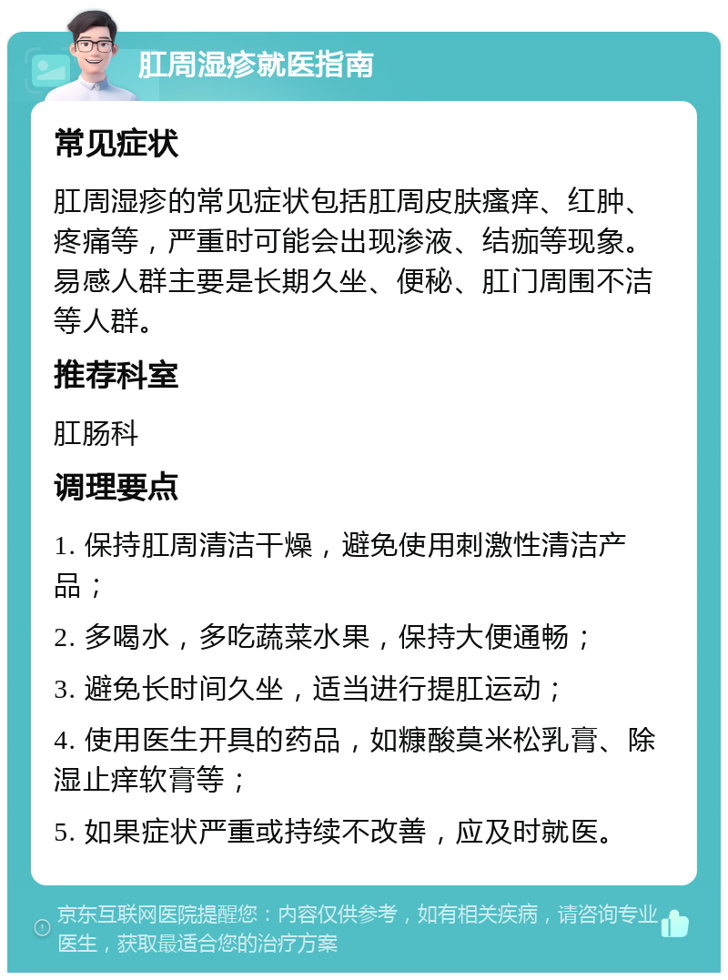 肛周湿疹就医指南 常见症状 肛周湿疹的常见症状包括肛周皮肤瘙痒、红肿、疼痛等，严重时可能会出现渗液、结痂等现象。易感人群主要是长期久坐、便秘、肛门周围不洁等人群。 推荐科室 肛肠科 调理要点 1. 保持肛周清洁干燥，避免使用刺激性清洁产品； 2. 多喝水，多吃蔬菜水果，保持大便通畅； 3. 避免长时间久坐，适当进行提肛运动； 4. 使用医生开具的药品，如糠酸莫米松乳膏、除湿止痒软膏等； 5. 如果症状严重或持续不改善，应及时就医。