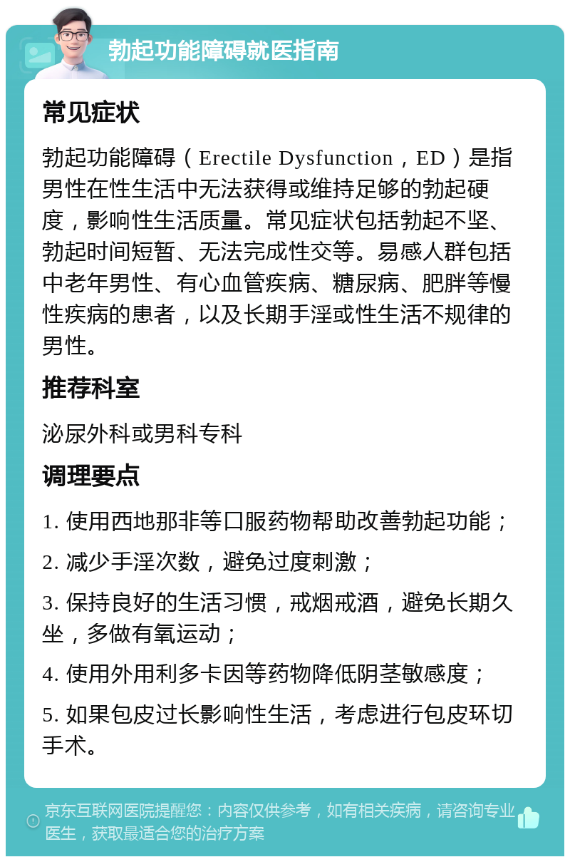 勃起功能障碍就医指南 常见症状 勃起功能障碍（Erectile Dysfunction，ED）是指男性在性生活中无法获得或维持足够的勃起硬度，影响性生活质量。常见症状包括勃起不坚、勃起时间短暂、无法完成性交等。易感人群包括中老年男性、有心血管疾病、糖尿病、肥胖等慢性疾病的患者，以及长期手淫或性生活不规律的男性。 推荐科室 泌尿外科或男科专科 调理要点 1. 使用西地那非等口服药物帮助改善勃起功能； 2. 减少手淫次数，避免过度刺激； 3. 保持良好的生活习惯，戒烟戒酒，避免长期久坐，多做有氧运动； 4. 使用外用利多卡因等药物降低阴茎敏感度； 5. 如果包皮过长影响性生活，考虑进行包皮环切手术。