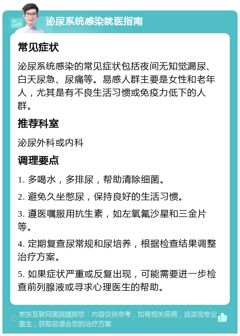 泌尿系统感染就医指南 常见症状 泌尿系统感染的常见症状包括夜间无知觉漏尿、白天尿急、尿痛等。易感人群主要是女性和老年人，尤其是有不良生活习惯或免疫力低下的人群。 推荐科室 泌尿外科或内科 调理要点 1. 多喝水，多排尿，帮助清除细菌。 2. 避免久坐憋尿，保持良好的生活习惯。 3. 遵医嘱服用抗生素，如左氧氟沙星和三金片等。 4. 定期复查尿常规和尿培养，根据检查结果调整治疗方案。 5. 如果症状严重或反复出现，可能需要进一步检查前列腺液或寻求心理医生的帮助。