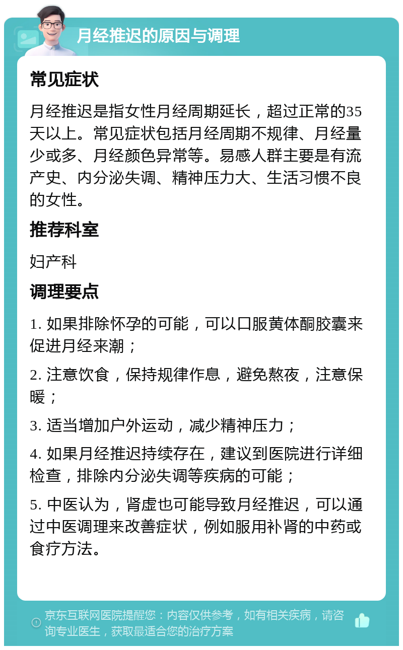 月经推迟的原因与调理 常见症状 月经推迟是指女性月经周期延长，超过正常的35天以上。常见症状包括月经周期不规律、月经量少或多、月经颜色异常等。易感人群主要是有流产史、内分泌失调、精神压力大、生活习惯不良的女性。 推荐科室 妇产科 调理要点 1. 如果排除怀孕的可能，可以口服黄体酮胶囊来促进月经来潮； 2. 注意饮食，保持规律作息，避免熬夜，注意保暖； 3. 适当增加户外运动，减少精神压力； 4. 如果月经推迟持续存在，建议到医院进行详细检查，排除内分泌失调等疾病的可能； 5. 中医认为，肾虚也可能导致月经推迟，可以通过中医调理来改善症状，例如服用补肾的中药或食疗方法。