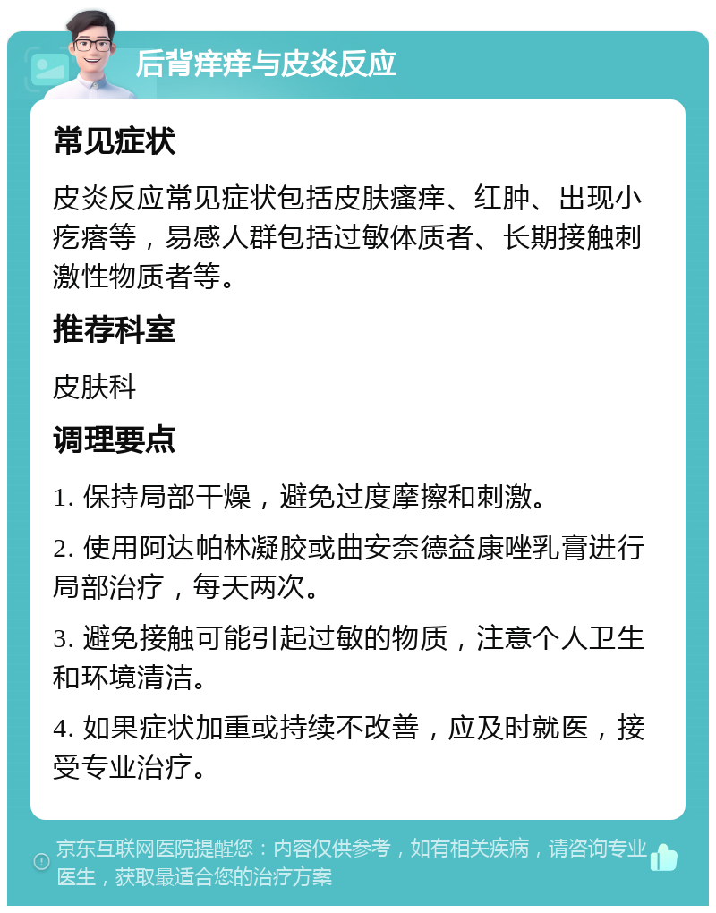 后背痒痒与皮炎反应 常见症状 皮炎反应常见症状包括皮肤瘙痒、红肿、出现小疙瘩等，易感人群包括过敏体质者、长期接触刺激性物质者等。 推荐科室 皮肤科 调理要点 1. 保持局部干燥，避免过度摩擦和刺激。 2. 使用阿达帕林凝胶或曲安奈德益康唑乳膏进行局部治疗，每天两次。 3. 避免接触可能引起过敏的物质，注意个人卫生和环境清洁。 4. 如果症状加重或持续不改善，应及时就医，接受专业治疗。