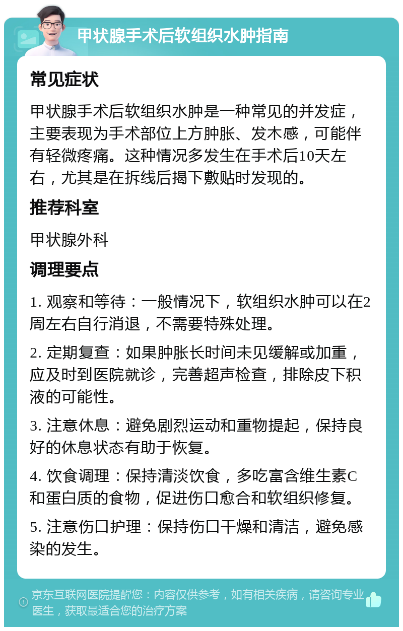 甲状腺手术后软组织水肿指南 常见症状 甲状腺手术后软组织水肿是一种常见的并发症，主要表现为手术部位上方肿胀、发木感，可能伴有轻微疼痛。这种情况多发生在手术后10天左右，尤其是在拆线后揭下敷贴时发现的。 推荐科室 甲状腺外科 调理要点 1. 观察和等待：一般情况下，软组织水肿可以在2周左右自行消退，不需要特殊处理。 2. 定期复查：如果肿胀长时间未见缓解或加重，应及时到医院就诊，完善超声检查，排除皮下积液的可能性。 3. 注意休息：避免剧烈运动和重物提起，保持良好的休息状态有助于恢复。 4. 饮食调理：保持清淡饮食，多吃富含维生素C和蛋白质的食物，促进伤口愈合和软组织修复。 5. 注意伤口护理：保持伤口干燥和清洁，避免感染的发生。