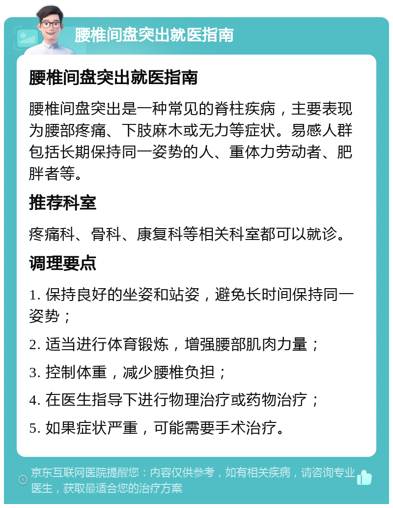 腰椎间盘突出就医指南 腰椎间盘突出就医指南 腰椎间盘突出是一种常见的脊柱疾病，主要表现为腰部疼痛、下肢麻木或无力等症状。易感人群包括长期保持同一姿势的人、重体力劳动者、肥胖者等。 推荐科室 疼痛科、骨科、康复科等相关科室都可以就诊。 调理要点 1. 保持良好的坐姿和站姿，避免长时间保持同一姿势； 2. 适当进行体育锻炼，增强腰部肌肉力量； 3. 控制体重，减少腰椎负担； 4. 在医生指导下进行物理治疗或药物治疗； 5. 如果症状严重，可能需要手术治疗。