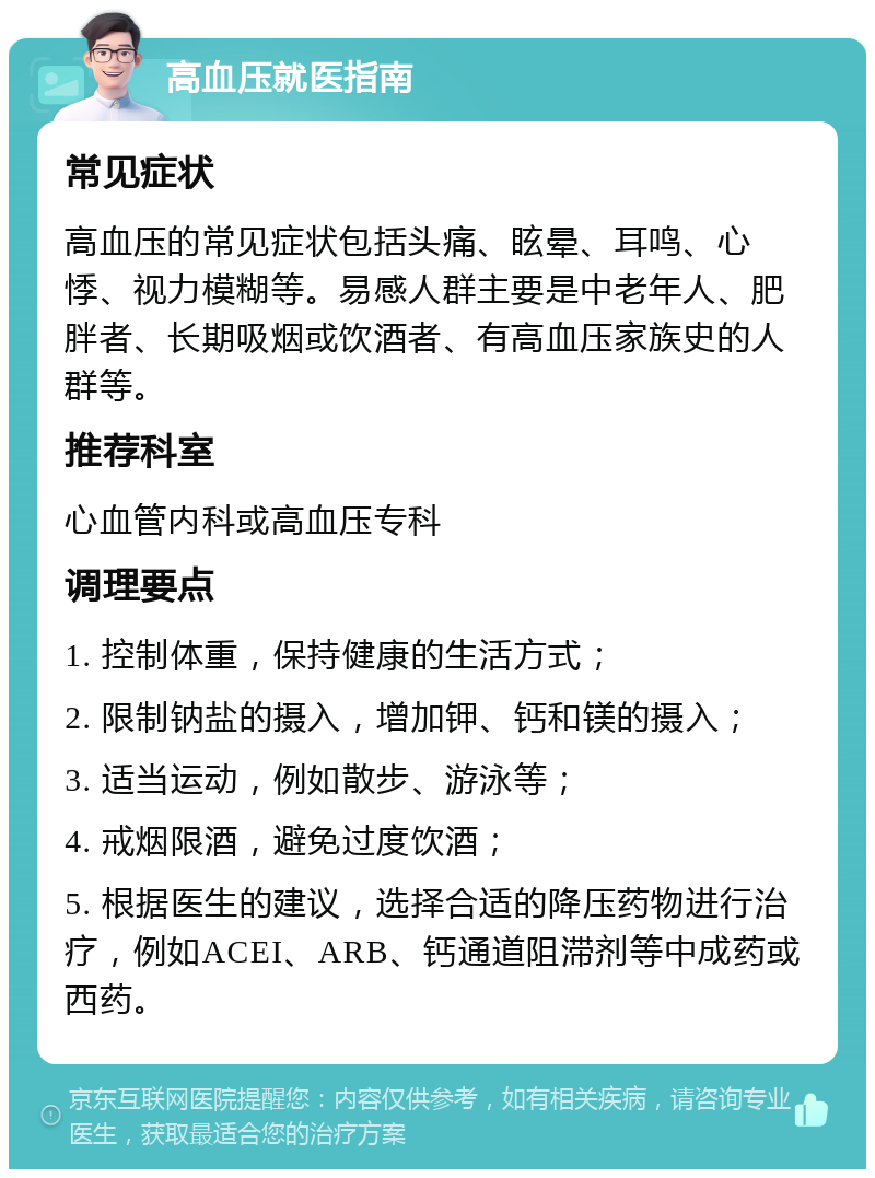 高血压就医指南 常见症状 高血压的常见症状包括头痛、眩晕、耳鸣、心悸、视力模糊等。易感人群主要是中老年人、肥胖者、长期吸烟或饮酒者、有高血压家族史的人群等。 推荐科室 心血管内科或高血压专科 调理要点 1. 控制体重，保持健康的生活方式； 2. 限制钠盐的摄入，增加钾、钙和镁的摄入； 3. 适当运动，例如散步、游泳等； 4. 戒烟限酒，避免过度饮酒； 5. 根据医生的建议，选择合适的降压药物进行治疗，例如ACEI、ARB、钙通道阻滞剂等中成药或西药。