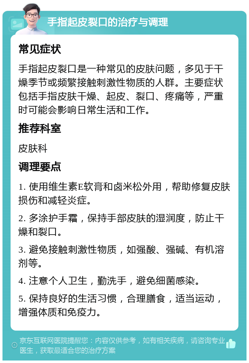 手指起皮裂口的治疗与调理 常见症状 手指起皮裂口是一种常见的皮肤问题，多见于干燥季节或频繁接触刺激性物质的人群。主要症状包括手指皮肤干燥、起皮、裂口、疼痛等，严重时可能会影响日常生活和工作。 推荐科室 皮肤科 调理要点 1. 使用维生素E软膏和卤米松外用，帮助修复皮肤损伤和减轻炎症。 2. 多涂护手霜，保持手部皮肤的湿润度，防止干燥和裂口。 3. 避免接触刺激性物质，如强酸、强碱、有机溶剂等。 4. 注意个人卫生，勤洗手，避免细菌感染。 5. 保持良好的生活习惯，合理膳食，适当运动，增强体质和免疫力。