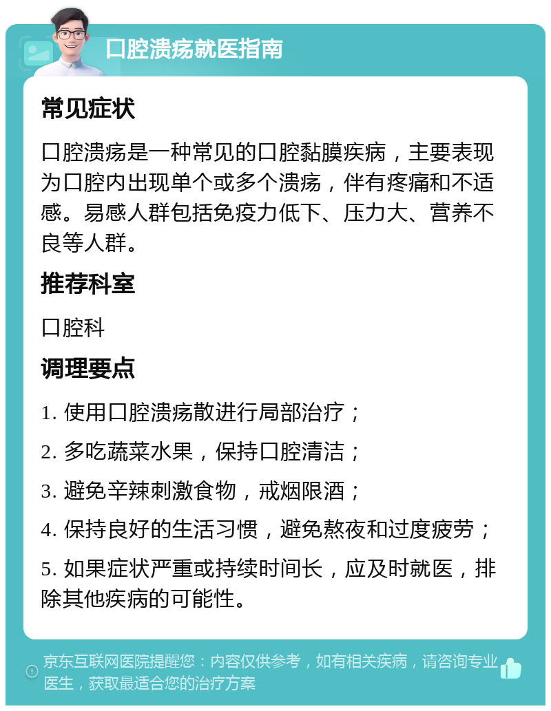 口腔溃疡就医指南 常见症状 口腔溃疡是一种常见的口腔黏膜疾病，主要表现为口腔内出现单个或多个溃疡，伴有疼痛和不适感。易感人群包括免疫力低下、压力大、营养不良等人群。 推荐科室 口腔科 调理要点 1. 使用口腔溃疡散进行局部治疗； 2. 多吃蔬菜水果，保持口腔清洁； 3. 避免辛辣刺激食物，戒烟限酒； 4. 保持良好的生活习惯，避免熬夜和过度疲劳； 5. 如果症状严重或持续时间长，应及时就医，排除其他疾病的可能性。