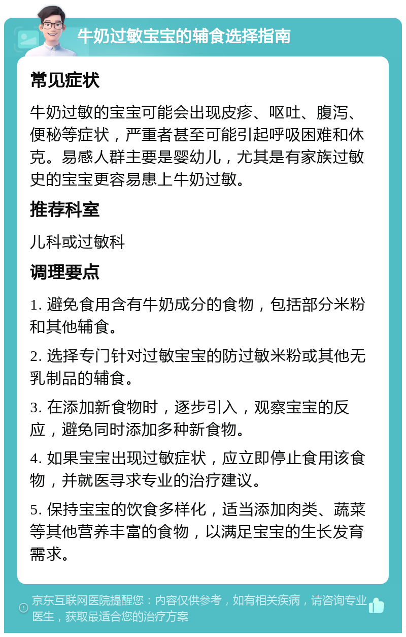 牛奶过敏宝宝的辅食选择指南 常见症状 牛奶过敏的宝宝可能会出现皮疹、呕吐、腹泻、便秘等症状，严重者甚至可能引起呼吸困难和休克。易感人群主要是婴幼儿，尤其是有家族过敏史的宝宝更容易患上牛奶过敏。 推荐科室 儿科或过敏科 调理要点 1. 避免食用含有牛奶成分的食物，包括部分米粉和其他辅食。 2. 选择专门针对过敏宝宝的防过敏米粉或其他无乳制品的辅食。 3. 在添加新食物时，逐步引入，观察宝宝的反应，避免同时添加多种新食物。 4. 如果宝宝出现过敏症状，应立即停止食用该食物，并就医寻求专业的治疗建议。 5. 保持宝宝的饮食多样化，适当添加肉类、蔬菜等其他营养丰富的食物，以满足宝宝的生长发育需求。