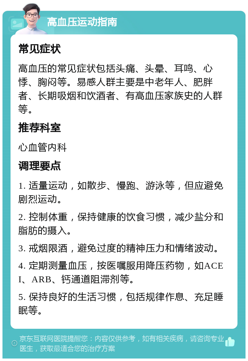 高血压运动指南 常见症状 高血压的常见症状包括头痛、头晕、耳鸣、心悸、胸闷等。易感人群主要是中老年人、肥胖者、长期吸烟和饮酒者、有高血压家族史的人群等。 推荐科室 心血管内科 调理要点 1. 适量运动，如散步、慢跑、游泳等，但应避免剧烈运动。 2. 控制体重，保持健康的饮食习惯，减少盐分和脂肪的摄入。 3. 戒烟限酒，避免过度的精神压力和情绪波动。 4. 定期测量血压，按医嘱服用降压药物，如ACEI、ARB、钙通道阻滞剂等。 5. 保持良好的生活习惯，包括规律作息、充足睡眠等。