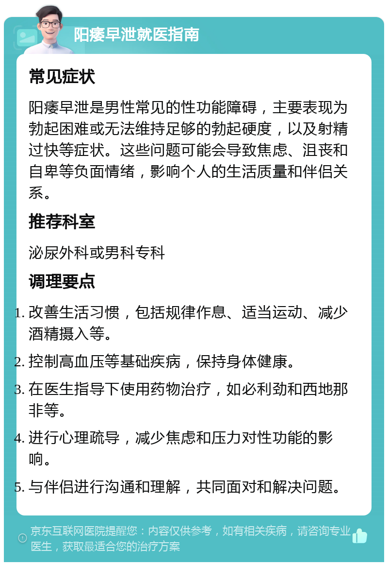 阳痿早泄就医指南 常见症状 阳痿早泄是男性常见的性功能障碍，主要表现为勃起困难或无法维持足够的勃起硬度，以及射精过快等症状。这些问题可能会导致焦虑、沮丧和自卑等负面情绪，影响个人的生活质量和伴侣关系。 推荐科室 泌尿外科或男科专科 调理要点 改善生活习惯，包括规律作息、适当运动、减少酒精摄入等。 控制高血压等基础疾病，保持身体健康。 在医生指导下使用药物治疗，如必利劲和西地那非等。 进行心理疏导，减少焦虑和压力对性功能的影响。 与伴侣进行沟通和理解，共同面对和解决问题。