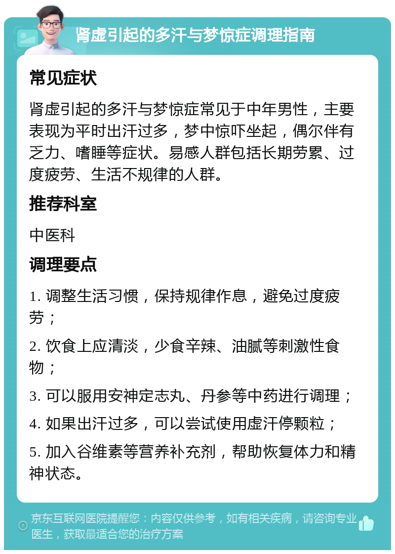 肾虚引起的多汗与梦惊症调理指南 常见症状 肾虚引起的多汗与梦惊症常见于中年男性，主要表现为平时出汗过多，梦中惊吓坐起，偶尔伴有乏力、嗜睡等症状。易感人群包括长期劳累、过度疲劳、生活不规律的人群。 推荐科室 中医科 调理要点 1. 调整生活习惯，保持规律作息，避免过度疲劳； 2. 饮食上应清淡，少食辛辣、油腻等刺激性食物； 3. 可以服用安神定志丸、丹参等中药进行调理； 4. 如果出汗过多，可以尝试使用虚汗停颗粒； 5. 加入谷维素等营养补充剂，帮助恢复体力和精神状态。