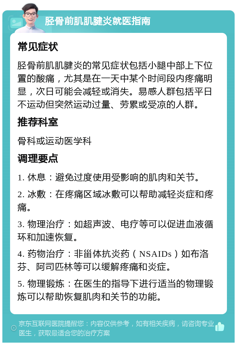 胫骨前肌肌腱炎就医指南 常见症状 胫骨前肌肌腱炎的常见症状包括小腿中部上下位置的酸痛，尤其是在一天中某个时间段内疼痛明显，次日可能会减轻或消失。易感人群包括平日不运动但突然运动过量、劳累或受凉的人群。 推荐科室 骨科或运动医学科 调理要点 1. 休息：避免过度使用受影响的肌肉和关节。 2. 冰敷：在疼痛区域冰敷可以帮助减轻炎症和疼痛。 3. 物理治疗：如超声波、电疗等可以促进血液循环和加速恢复。 4. 药物治疗：非甾体抗炎药（NSAIDs）如布洛芬、阿司匹林等可以缓解疼痛和炎症。 5. 物理锻炼：在医生的指导下进行适当的物理锻炼可以帮助恢复肌肉和关节的功能。