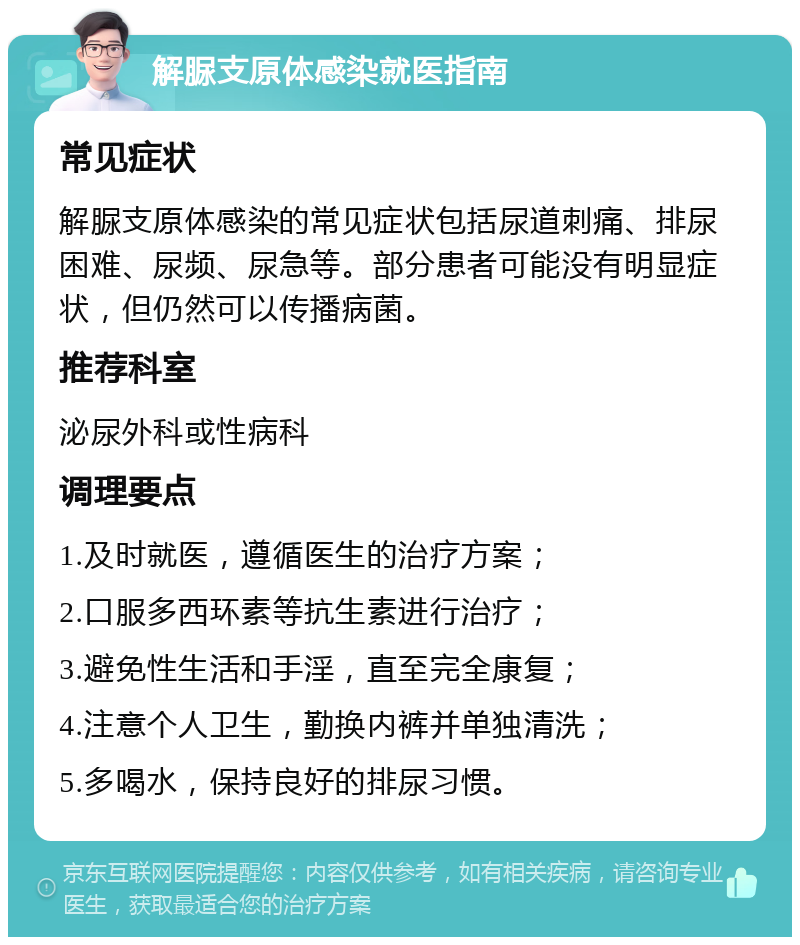 解脲支原体感染就医指南 常见症状 解脲支原体感染的常见症状包括尿道刺痛、排尿困难、尿频、尿急等。部分患者可能没有明显症状，但仍然可以传播病菌。 推荐科室 泌尿外科或性病科 调理要点 1.及时就医，遵循医生的治疗方案； 2.口服多西环素等抗生素进行治疗； 3.避免性生活和手淫，直至完全康复； 4.注意个人卫生，勤换内裤并单独清洗； 5.多喝水，保持良好的排尿习惯。