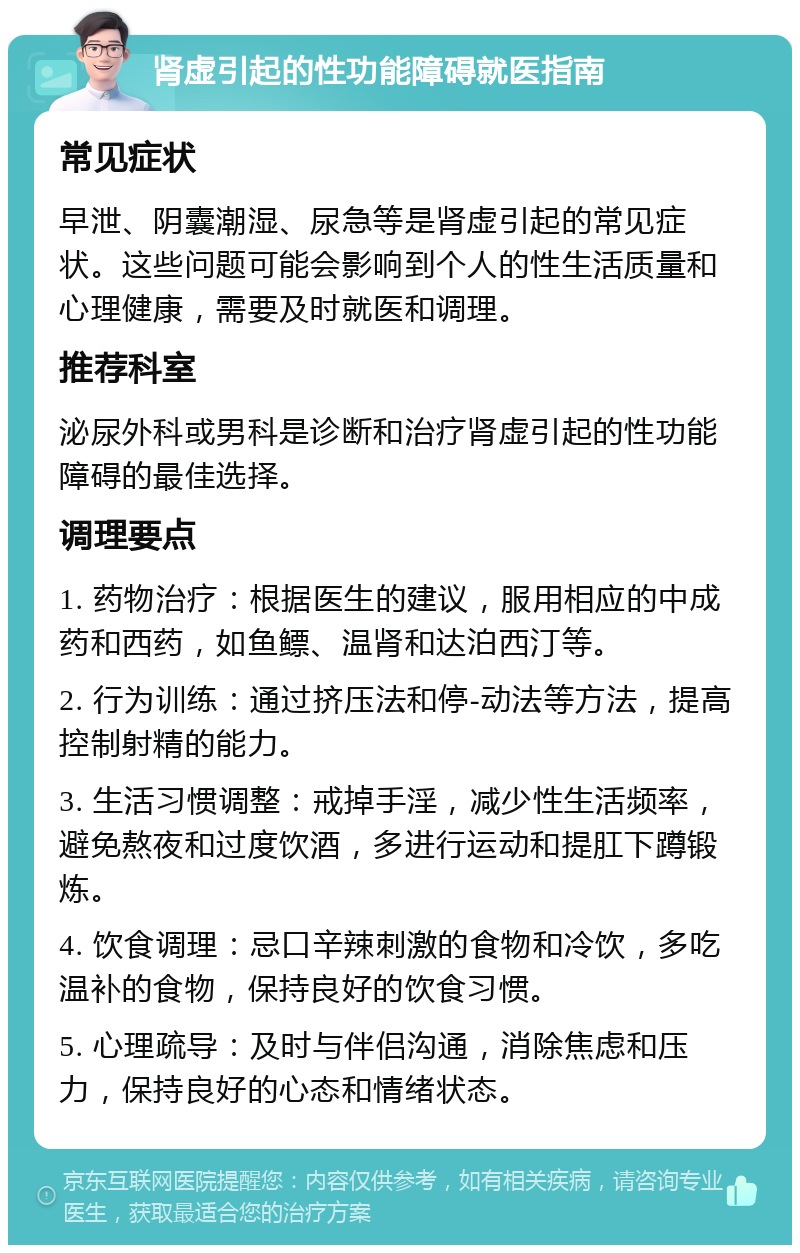 肾虚引起的性功能障碍就医指南 常见症状 早泄、阴囊潮湿、尿急等是肾虚引起的常见症状。这些问题可能会影响到个人的性生活质量和心理健康，需要及时就医和调理。 推荐科室 泌尿外科或男科是诊断和治疗肾虚引起的性功能障碍的最佳选择。 调理要点 1. 药物治疗：根据医生的建议，服用相应的中成药和西药，如鱼鳔、温肾和达泊西汀等。 2. 行为训练：通过挤压法和停-动法等方法，提高控制射精的能力。 3. 生活习惯调整：戒掉手淫，减少性生活频率，避免熬夜和过度饮酒，多进行运动和提肛下蹲锻炼。 4. 饮食调理：忌口辛辣刺激的食物和冷饮，多吃温补的食物，保持良好的饮食习惯。 5. 心理疏导：及时与伴侣沟通，消除焦虑和压力，保持良好的心态和情绪状态。