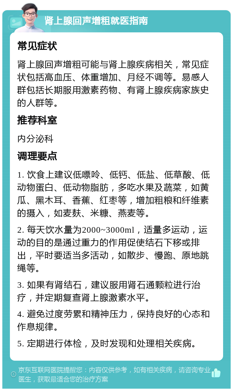 肾上腺回声增粗就医指南 常见症状 肾上腺回声增粗可能与肾上腺疾病相关，常见症状包括高血压、体重增加、月经不调等。易感人群包括长期服用激素药物、有肾上腺疾病家族史的人群等。 推荐科室 内分泌科 调理要点 1. 饮食上建议低嘌呤、低钙、低盐、低草酸、低动物蛋白、低动物脂肪，多吃水果及蔬菜，如黄瓜、黑木耳、香蕉、红枣等，增加粗粮和纤维素的摄入，如麦麸、米糠、燕麦等。 2. 每天饮水量为2000~3000ml，适量多运动，运动的目的是通过重力的作用促使结石下移或排出，平时要适当多活动，如散步、慢跑、原地跳绳等。 3. 如果有肾结石，建议服用肾石通颗粒进行治疗，并定期复查肾上腺激素水平。 4. 避免过度劳累和精神压力，保持良好的心态和作息规律。 5. 定期进行体检，及时发现和处理相关疾病。