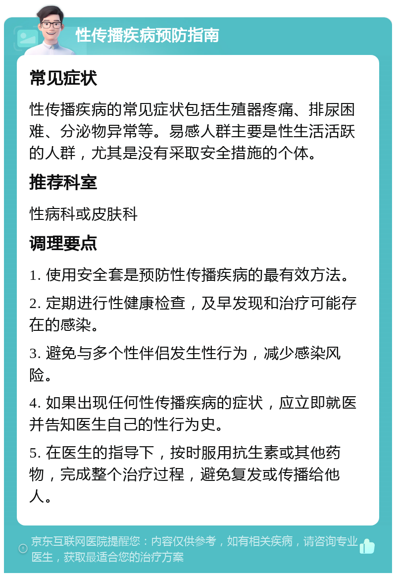 性传播疾病预防指南 常见症状 性传播疾病的常见症状包括生殖器疼痛、排尿困难、分泌物异常等。易感人群主要是性生活活跃的人群，尤其是没有采取安全措施的个体。 推荐科室 性病科或皮肤科 调理要点 1. 使用安全套是预防性传播疾病的最有效方法。 2. 定期进行性健康检查，及早发现和治疗可能存在的感染。 3. 避免与多个性伴侣发生性行为，减少感染风险。 4. 如果出现任何性传播疾病的症状，应立即就医并告知医生自己的性行为史。 5. 在医生的指导下，按时服用抗生素或其他药物，完成整个治疗过程，避免复发或传播给他人。