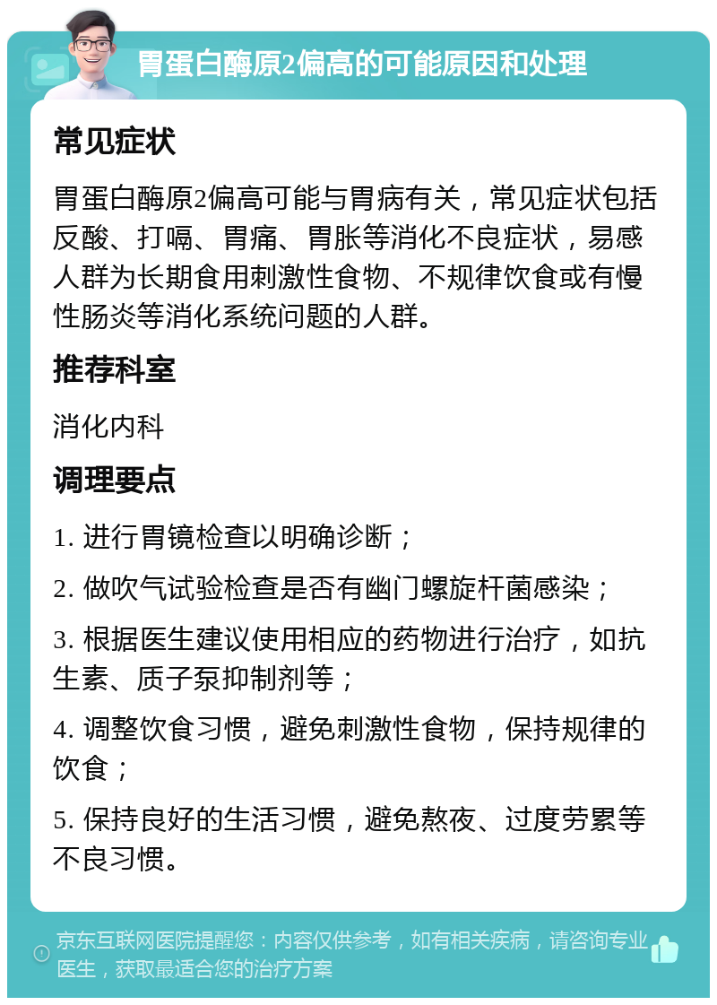 胃蛋白酶原2偏高的可能原因和处理 常见症状 胃蛋白酶原2偏高可能与胃病有关，常见症状包括反酸、打嗝、胃痛、胃胀等消化不良症状，易感人群为长期食用刺激性食物、不规律饮食或有慢性肠炎等消化系统问题的人群。 推荐科室 消化内科 调理要点 1. 进行胃镜检查以明确诊断； 2. 做吹气试验检查是否有幽门螺旋杆菌感染； 3. 根据医生建议使用相应的药物进行治疗，如抗生素、质子泵抑制剂等； 4. 调整饮食习惯，避免刺激性食物，保持规律的饮食； 5. 保持良好的生活习惯，避免熬夜、过度劳累等不良习惯。