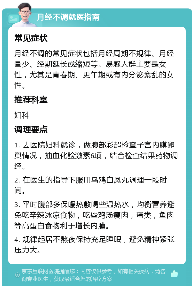 月经不调就医指南 常见症状 月经不调的常见症状包括月经周期不规律、月经量少、经期延长或缩短等。易感人群主要是女性，尤其是青春期、更年期或有内分泌紊乱的女性。 推荐科室 妇科 调理要点 1. 去医院妇科就诊，做腹部彩超检查子宫内膜卵巢情况，抽血化验激素6项，结合检查结果药物调经。 2. 在医生的指导下服用乌鸡白凤丸调理一段时间。 3. 平时腹部多保暖热敷喝些温热水，均衡营养避免吃辛辣冰凉食物，吃些鸡汤瘦肉，蛋类，鱼肉等高蛋白食物利于增长内膜。 4. 规律起居不熬夜保持充足睡眠，避免精神紧张压力大。