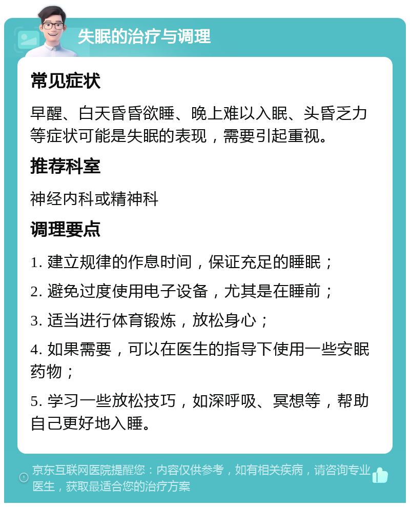 失眠的治疗与调理 常见症状 早醒、白天昏昏欲睡、晚上难以入眠、头昏乏力等症状可能是失眠的表现，需要引起重视。 推荐科室 神经内科或精神科 调理要点 1. 建立规律的作息时间，保证充足的睡眠； 2. 避免过度使用电子设备，尤其是在睡前； 3. 适当进行体育锻炼，放松身心； 4. 如果需要，可以在医生的指导下使用一些安眠药物； 5. 学习一些放松技巧，如深呼吸、冥想等，帮助自己更好地入睡。