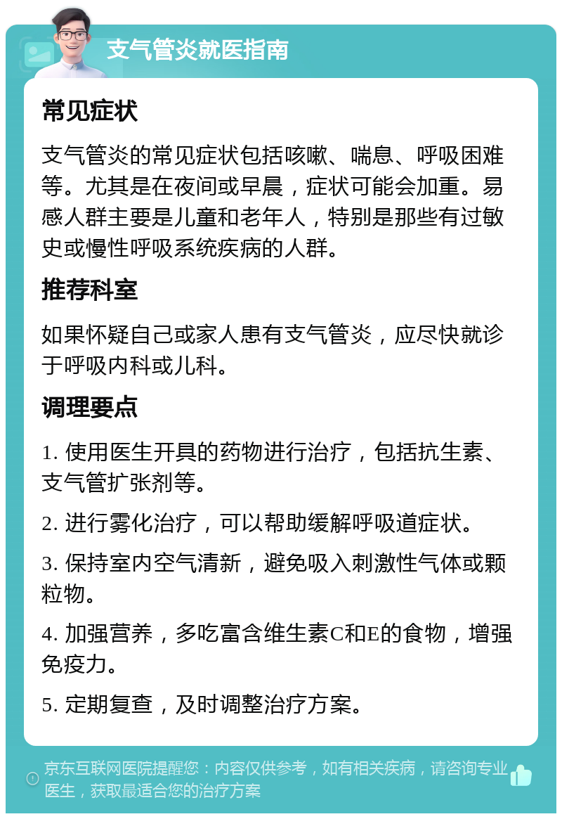 支气管炎就医指南 常见症状 支气管炎的常见症状包括咳嗽、喘息、呼吸困难等。尤其是在夜间或早晨，症状可能会加重。易感人群主要是儿童和老年人，特别是那些有过敏史或慢性呼吸系统疾病的人群。 推荐科室 如果怀疑自己或家人患有支气管炎，应尽快就诊于呼吸内科或儿科。 调理要点 1. 使用医生开具的药物进行治疗，包括抗生素、支气管扩张剂等。 2. 进行雾化治疗，可以帮助缓解呼吸道症状。 3. 保持室内空气清新，避免吸入刺激性气体或颗粒物。 4. 加强营养，多吃富含维生素C和E的食物，增强免疫力。 5. 定期复查，及时调整治疗方案。