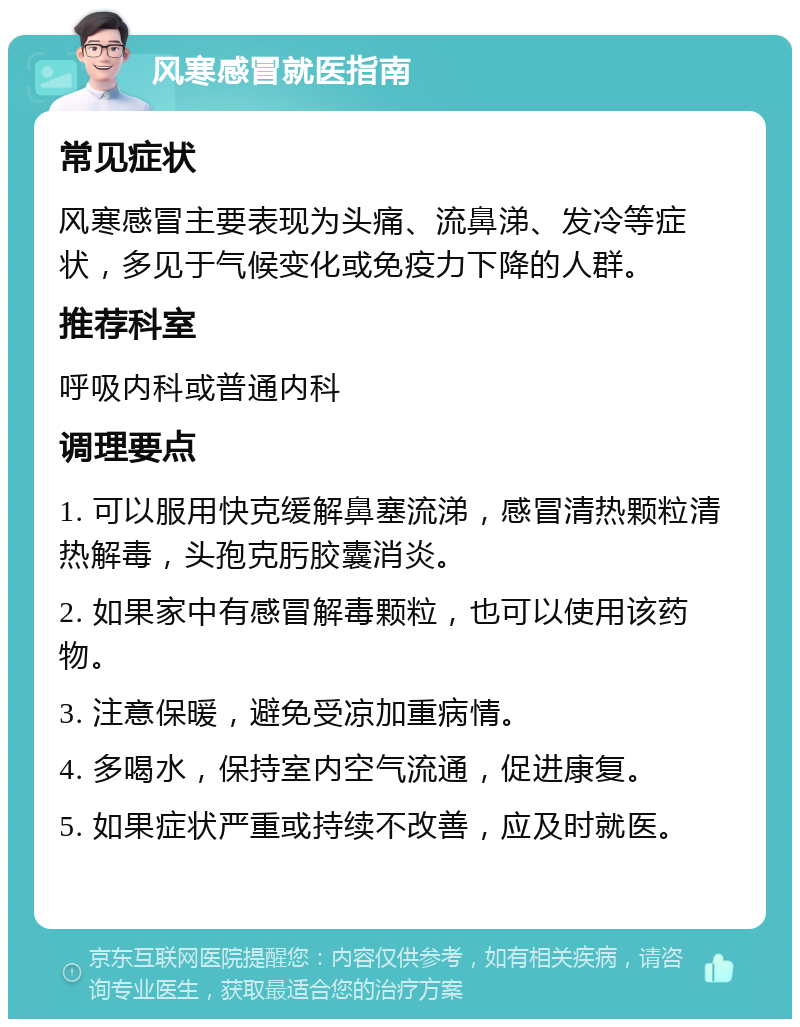 风寒感冒就医指南 常见症状 风寒感冒主要表现为头痛、流鼻涕、发冷等症状，多见于气候变化或免疫力下降的人群。 推荐科室 呼吸内科或普通内科 调理要点 1. 可以服用快克缓解鼻塞流涕，感冒清热颗粒清热解毒，头孢克肟胶囊消炎。 2. 如果家中有感冒解毒颗粒，也可以使用该药物。 3. 注意保暖，避免受凉加重病情。 4. 多喝水，保持室内空气流通，促进康复。 5. 如果症状严重或持续不改善，应及时就医。