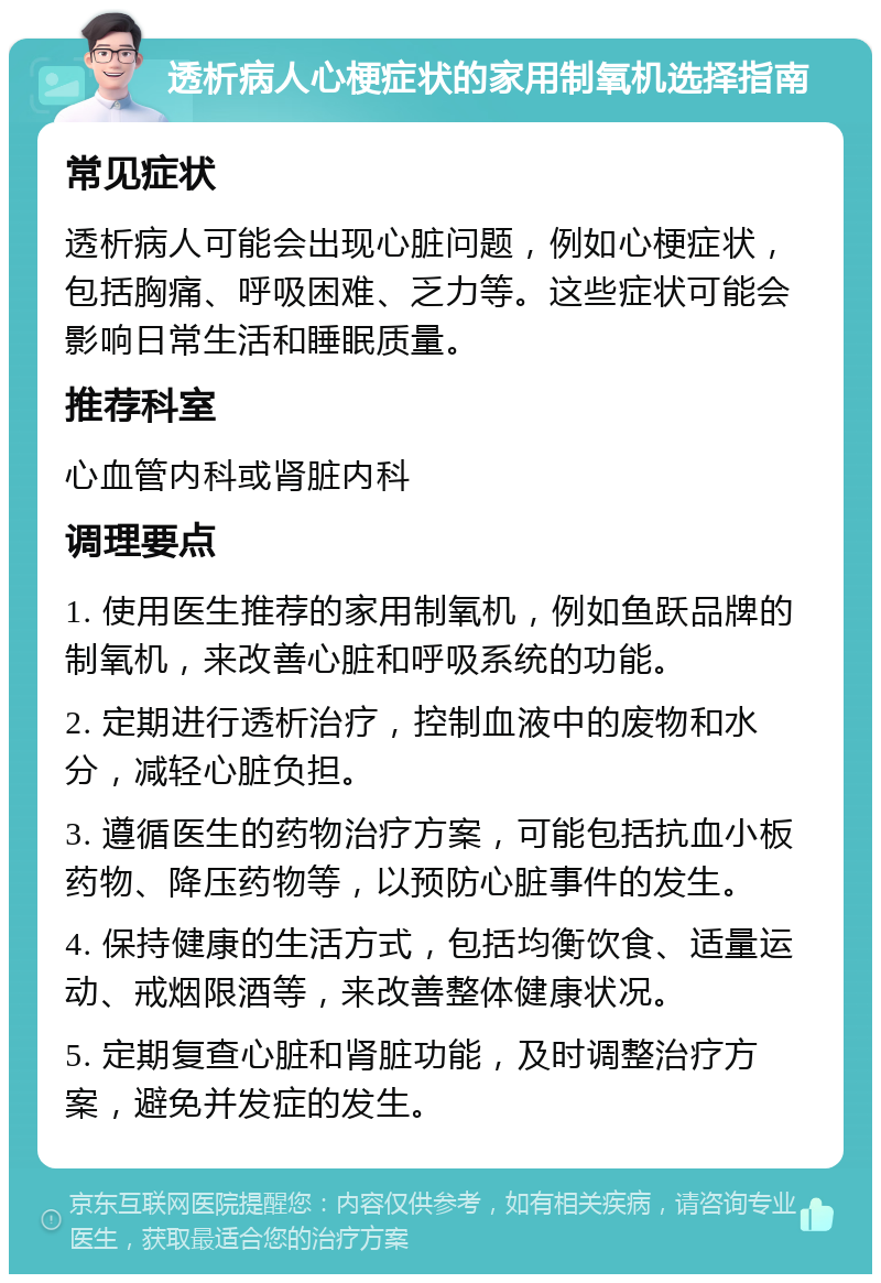 透析病人心梗症状的家用制氧机选择指南 常见症状 透析病人可能会出现心脏问题，例如心梗症状，包括胸痛、呼吸困难、乏力等。这些症状可能会影响日常生活和睡眠质量。 推荐科室 心血管内科或肾脏内科 调理要点 1. 使用医生推荐的家用制氧机，例如鱼跃品牌的制氧机，来改善心脏和呼吸系统的功能。 2. 定期进行透析治疗，控制血液中的废物和水分，减轻心脏负担。 3. 遵循医生的药物治疗方案，可能包括抗血小板药物、降压药物等，以预防心脏事件的发生。 4. 保持健康的生活方式，包括均衡饮食、适量运动、戒烟限酒等，来改善整体健康状况。 5. 定期复查心脏和肾脏功能，及时调整治疗方案，避免并发症的发生。