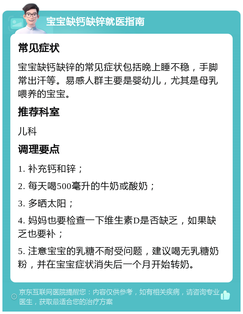 宝宝缺钙缺锌就医指南 常见症状 宝宝缺钙缺锌的常见症状包括晚上睡不稳，手脚常出汗等。易感人群主要是婴幼儿，尤其是母乳喂养的宝宝。 推荐科室 儿科 调理要点 1. 补充钙和锌； 2. 每天喝500毫升的牛奶或酸奶； 3. 多晒太阳； 4. 妈妈也要检查一下维生素D是否缺乏，如果缺乏也要补； 5. 注意宝宝的乳糖不耐受问题，建议喝无乳糖奶粉，并在宝宝症状消失后一个月开始转奶。