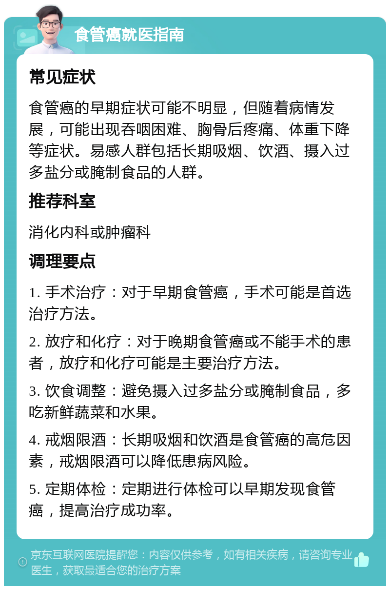 食管癌就医指南 常见症状 食管癌的早期症状可能不明显，但随着病情发展，可能出现吞咽困难、胸骨后疼痛、体重下降等症状。易感人群包括长期吸烟、饮酒、摄入过多盐分或腌制食品的人群。 推荐科室 消化内科或肿瘤科 调理要点 1. 手术治疗：对于早期食管癌，手术可能是首选治疗方法。 2. 放疗和化疗：对于晚期食管癌或不能手术的患者，放疗和化疗可能是主要治疗方法。 3. 饮食调整：避免摄入过多盐分或腌制食品，多吃新鲜蔬菜和水果。 4. 戒烟限酒：长期吸烟和饮酒是食管癌的高危因素，戒烟限酒可以降低患病风险。 5. 定期体检：定期进行体检可以早期发现食管癌，提高治疗成功率。