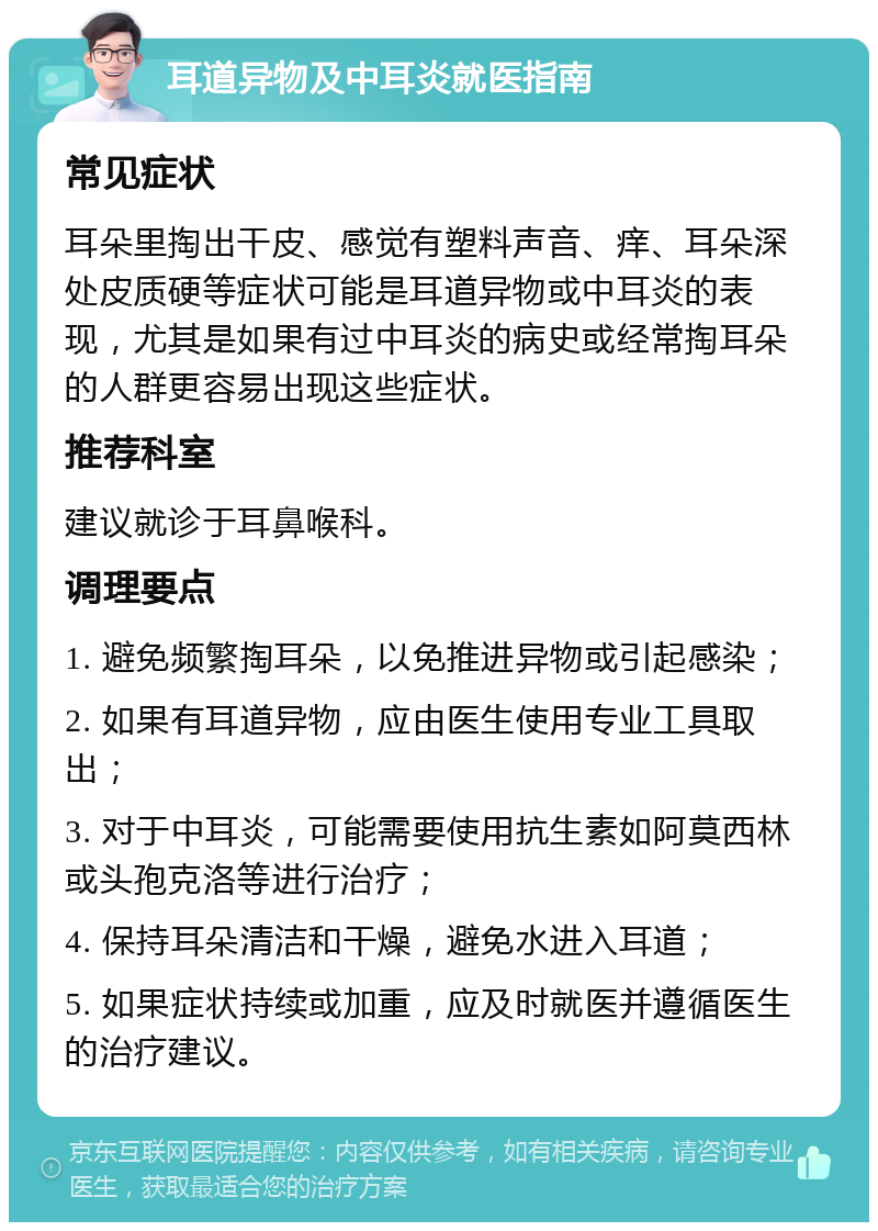 耳道异物及中耳炎就医指南 常见症状 耳朵里掏出干皮、感觉有塑料声音、痒、耳朵深处皮质硬等症状可能是耳道异物或中耳炎的表现，尤其是如果有过中耳炎的病史或经常掏耳朵的人群更容易出现这些症状。 推荐科室 建议就诊于耳鼻喉科。 调理要点 1. 避免频繁掏耳朵，以免推进异物或引起感染； 2. 如果有耳道异物，应由医生使用专业工具取出； 3. 对于中耳炎，可能需要使用抗生素如阿莫西林或头孢克洛等进行治疗； 4. 保持耳朵清洁和干燥，避免水进入耳道； 5. 如果症状持续或加重，应及时就医并遵循医生的治疗建议。