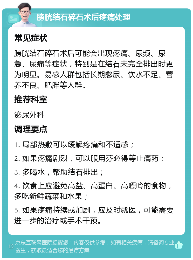 膀胱结石碎石术后疼痛处理 常见症状 膀胱结石碎石术后可能会出现疼痛、尿频、尿急、尿痛等症状，特别是在结石未完全排出时更为明显。易感人群包括长期憋尿、饮水不足、营养不良、肥胖等人群。 推荐科室 泌尿外科 调理要点 1. 局部热敷可以缓解疼痛和不适感； 2. 如果疼痛剧烈，可以服用芬必得等止痛药； 3. 多喝水，帮助结石排出； 4. 饮食上应避免高盐、高蛋白、高嘌呤的食物，多吃新鲜蔬菜和水果； 5. 如果疼痛持续或加剧，应及时就医，可能需要进一步的治疗或手术干预。