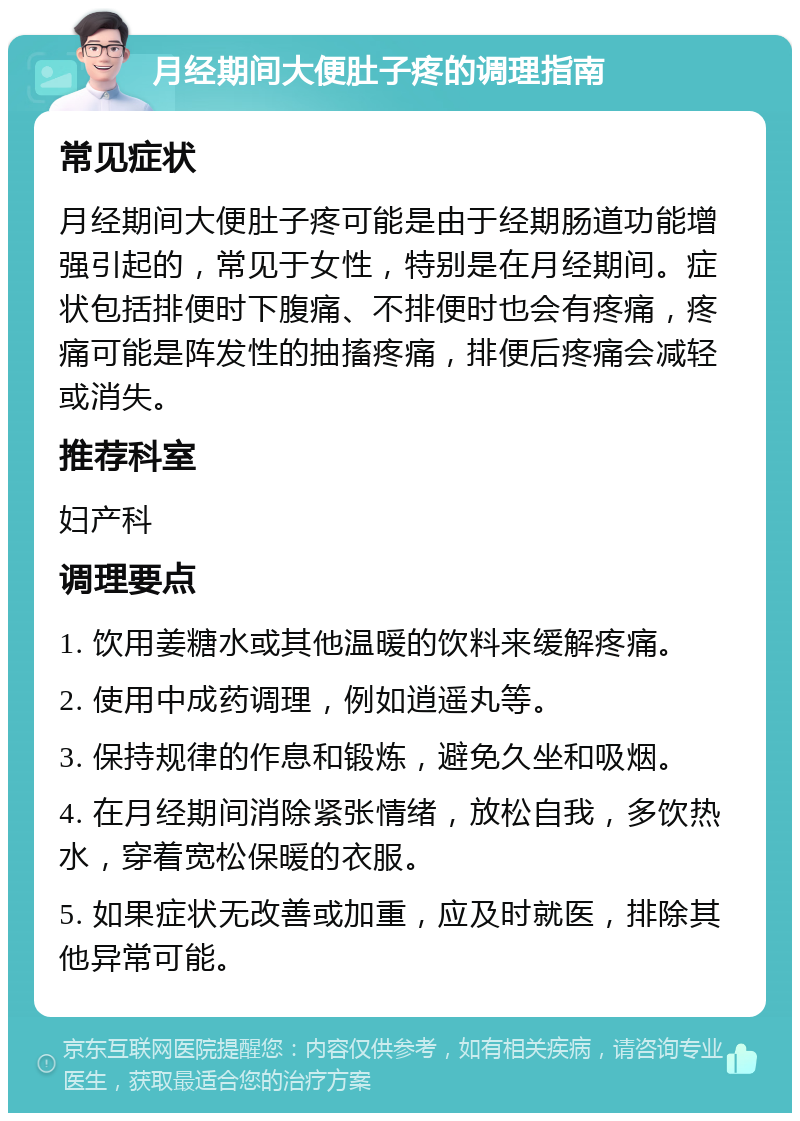 月经期间大便肚子疼的调理指南 常见症状 月经期间大便肚子疼可能是由于经期肠道功能增强引起的，常见于女性，特别是在月经期间。症状包括排便时下腹痛、不排便时也会有疼痛，疼痛可能是阵发性的抽搐疼痛，排便后疼痛会减轻或消失。 推荐科室 妇产科 调理要点 1. 饮用姜糖水或其他温暖的饮料来缓解疼痛。 2. 使用中成药调理，例如逍遥丸等。 3. 保持规律的作息和锻炼，避免久坐和吸烟。 4. 在月经期间消除紧张情绪，放松自我，多饮热水，穿着宽松保暖的衣服。 5. 如果症状无改善或加重，应及时就医，排除其他异常可能。