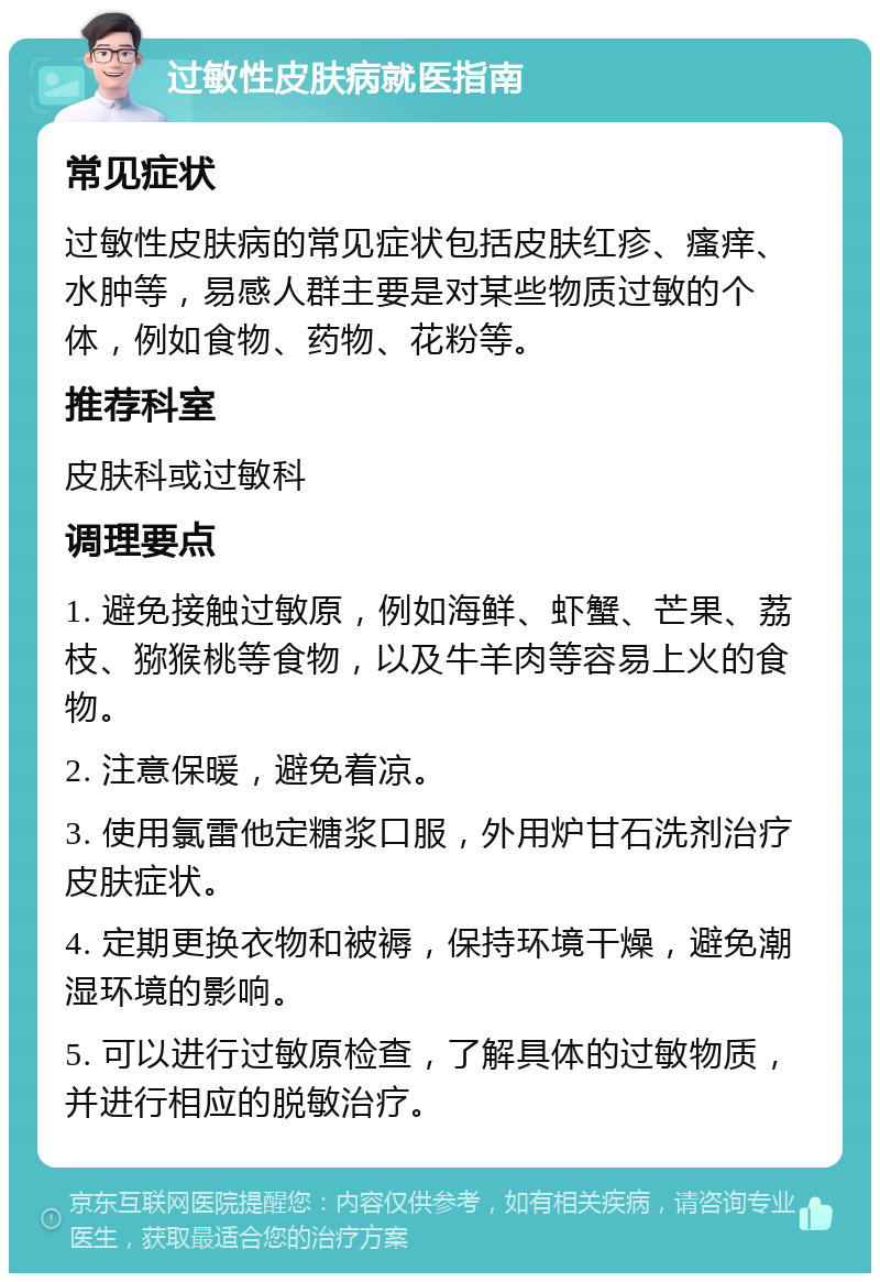 过敏性皮肤病就医指南 常见症状 过敏性皮肤病的常见症状包括皮肤红疹、瘙痒、水肿等，易感人群主要是对某些物质过敏的个体，例如食物、药物、花粉等。 推荐科室 皮肤科或过敏科 调理要点 1. 避免接触过敏原，例如海鲜、虾蟹、芒果、荔枝、猕猴桃等食物，以及牛羊肉等容易上火的食物。 2. 注意保暖，避免着凉。 3. 使用氯雷他定糖浆口服，外用炉甘石洗剂治疗皮肤症状。 4. 定期更换衣物和被褥，保持环境干燥，避免潮湿环境的影响。 5. 可以进行过敏原检查，了解具体的过敏物质，并进行相应的脱敏治疗。