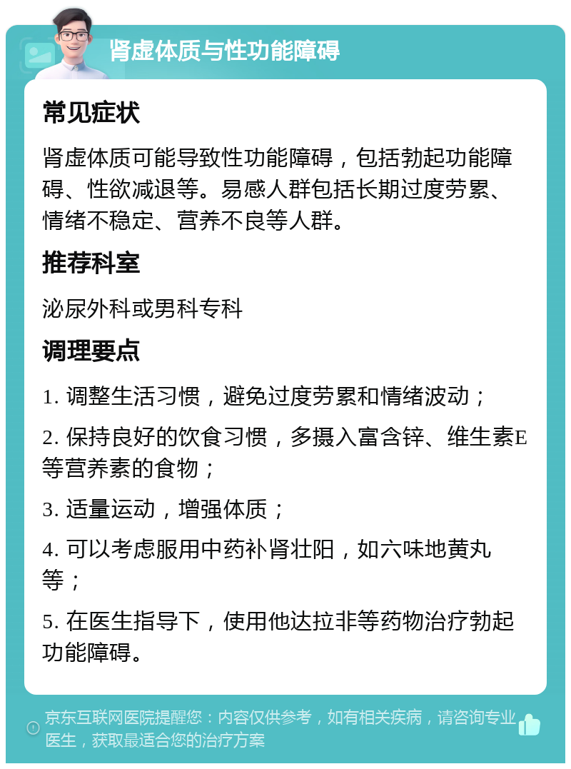 肾虚体质与性功能障碍 常见症状 肾虚体质可能导致性功能障碍，包括勃起功能障碍、性欲减退等。易感人群包括长期过度劳累、情绪不稳定、营养不良等人群。 推荐科室 泌尿外科或男科专科 调理要点 1. 调整生活习惯，避免过度劳累和情绪波动； 2. 保持良好的饮食习惯，多摄入富含锌、维生素E等营养素的食物； 3. 适量运动，增强体质； 4. 可以考虑服用中药补肾壮阳，如六味地黄丸等； 5. 在医生指导下，使用他达拉非等药物治疗勃起功能障碍。