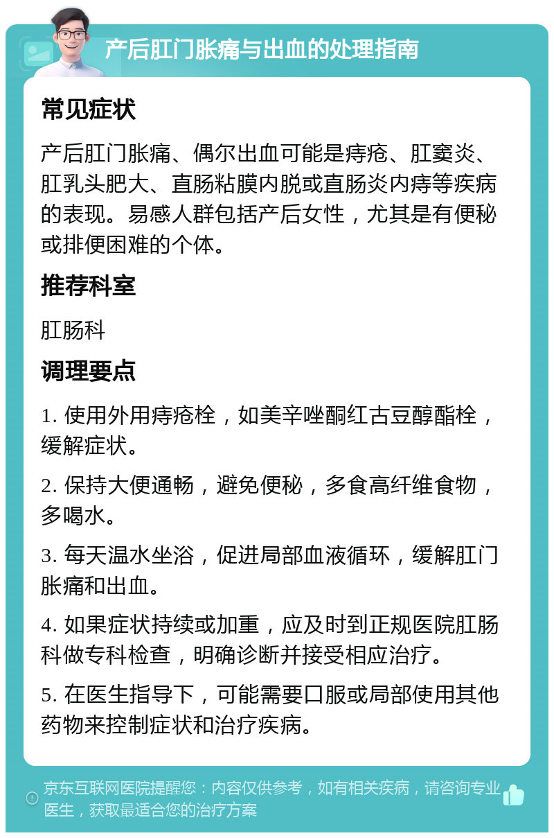 产后肛门胀痛与出血的处理指南 常见症状 产后肛门胀痛、偶尔出血可能是痔疮、肛窦炎、肛乳头肥大、直肠粘膜内脱或直肠炎内痔等疾病的表现。易感人群包括产后女性，尤其是有便秘或排便困难的个体。 推荐科室 肛肠科 调理要点 1. 使用外用痔疮栓，如美辛唑酮红古豆醇酯栓，缓解症状。 2. 保持大便通畅，避免便秘，多食高纤维食物，多喝水。 3. 每天温水坐浴，促进局部血液循环，缓解肛门胀痛和出血。 4. 如果症状持续或加重，应及时到正规医院肛肠科做专科检查，明确诊断并接受相应治疗。 5. 在医生指导下，可能需要口服或局部使用其他药物来控制症状和治疗疾病。