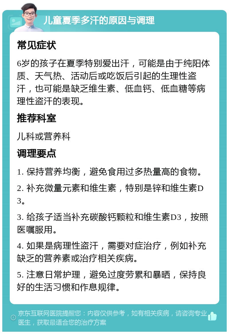 儿童夏季多汗的原因与调理 常见症状 6岁的孩子在夏季特别爱出汗，可能是由于纯阳体质、天气热、活动后或吃饭后引起的生理性盗汗，也可能是缺乏维生素、低血钙、低血糖等病理性盗汗的表现。 推荐科室 儿科或营养科 调理要点 1. 保持营养均衡，避免食用过多热量高的食物。 2. 补充微量元素和维生素，特别是锌和维生素D3。 3. 给孩子适当补充碳酸钙颗粒和维生素D3，按照医嘱服用。 4. 如果是病理性盗汗，需要对症治疗，例如补充缺乏的营养素或治疗相关疾病。 5. 注意日常护理，避免过度劳累和暴晒，保持良好的生活习惯和作息规律。