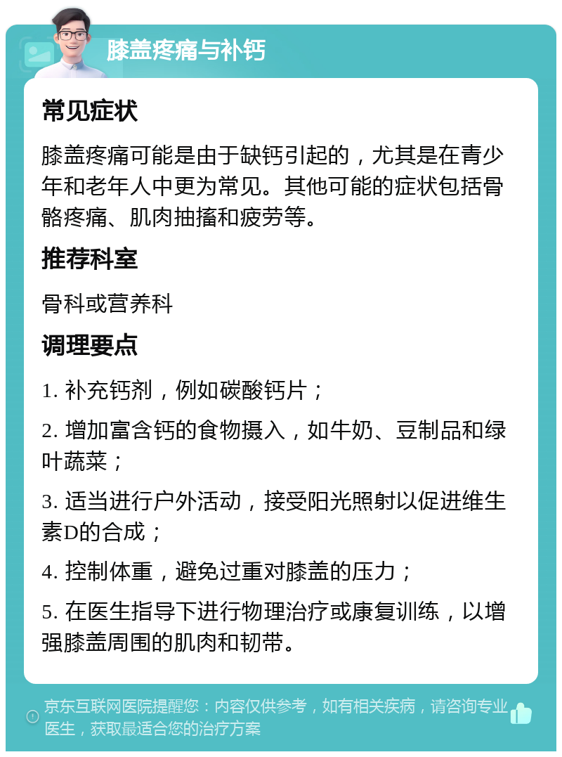 膝盖疼痛与补钙 常见症状 膝盖疼痛可能是由于缺钙引起的，尤其是在青少年和老年人中更为常见。其他可能的症状包括骨骼疼痛、肌肉抽搐和疲劳等。 推荐科室 骨科或营养科 调理要点 1. 补充钙剂，例如碳酸钙片； 2. 增加富含钙的食物摄入，如牛奶、豆制品和绿叶蔬菜； 3. 适当进行户外活动，接受阳光照射以促进维生素D的合成； 4. 控制体重，避免过重对膝盖的压力； 5. 在医生指导下进行物理治疗或康复训练，以增强膝盖周围的肌肉和韧带。