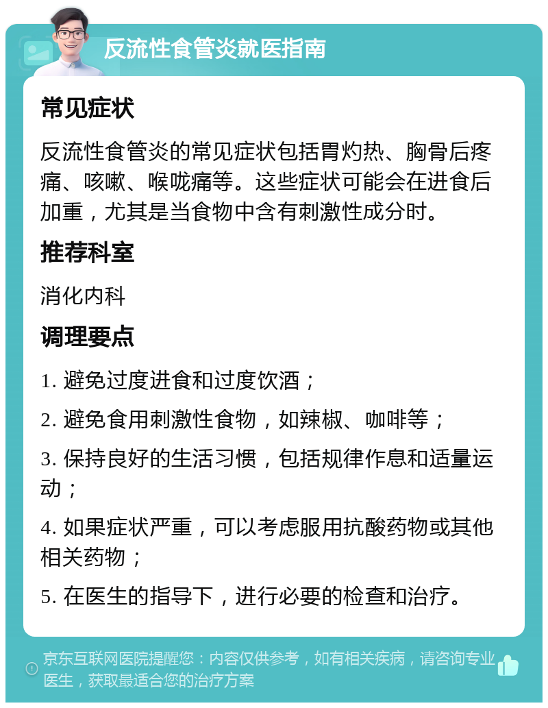 反流性食管炎就医指南 常见症状 反流性食管炎的常见症状包括胃灼热、胸骨后疼痛、咳嗽、喉咙痛等。这些症状可能会在进食后加重，尤其是当食物中含有刺激性成分时。 推荐科室 消化内科 调理要点 1. 避免过度进食和过度饮酒； 2. 避免食用刺激性食物，如辣椒、咖啡等； 3. 保持良好的生活习惯，包括规律作息和适量运动； 4. 如果症状严重，可以考虑服用抗酸药物或其他相关药物； 5. 在医生的指导下，进行必要的检查和治疗。