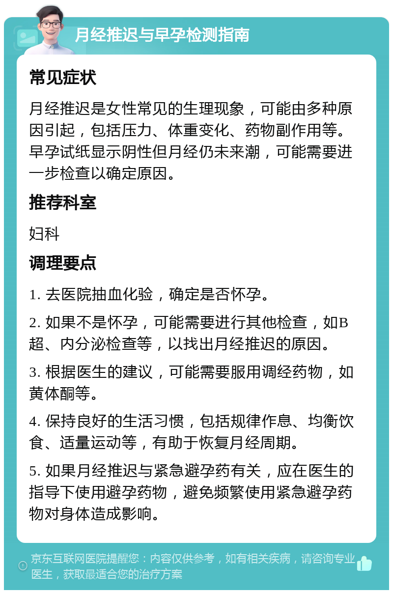 月经推迟与早孕检测指南 常见症状 月经推迟是女性常见的生理现象，可能由多种原因引起，包括压力、体重变化、药物副作用等。早孕试纸显示阴性但月经仍未来潮，可能需要进一步检查以确定原因。 推荐科室 妇科 调理要点 1. 去医院抽血化验，确定是否怀孕。 2. 如果不是怀孕，可能需要进行其他检查，如B超、内分泌检查等，以找出月经推迟的原因。 3. 根据医生的建议，可能需要服用调经药物，如黄体酮等。 4. 保持良好的生活习惯，包括规律作息、均衡饮食、适量运动等，有助于恢复月经周期。 5. 如果月经推迟与紧急避孕药有关，应在医生的指导下使用避孕药物，避免频繁使用紧急避孕药物对身体造成影响。