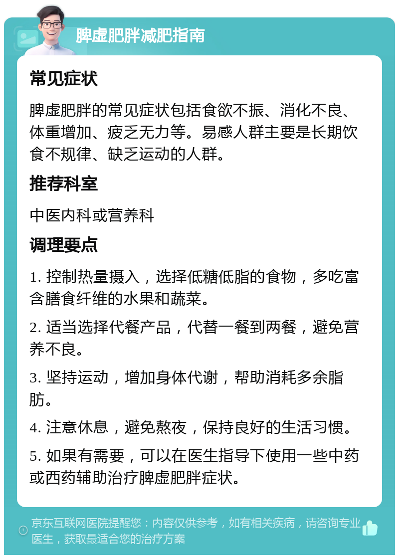 脾虚肥胖减肥指南 常见症状 脾虚肥胖的常见症状包括食欲不振、消化不良、体重增加、疲乏无力等。易感人群主要是长期饮食不规律、缺乏运动的人群。 推荐科室 中医内科或营养科 调理要点 1. 控制热量摄入，选择低糖低脂的食物，多吃富含膳食纤维的水果和蔬菜。 2. 适当选择代餐产品，代替一餐到两餐，避免营养不良。 3. 坚持运动，增加身体代谢，帮助消耗多余脂肪。 4. 注意休息，避免熬夜，保持良好的生活习惯。 5. 如果有需要，可以在医生指导下使用一些中药或西药辅助治疗脾虚肥胖症状。