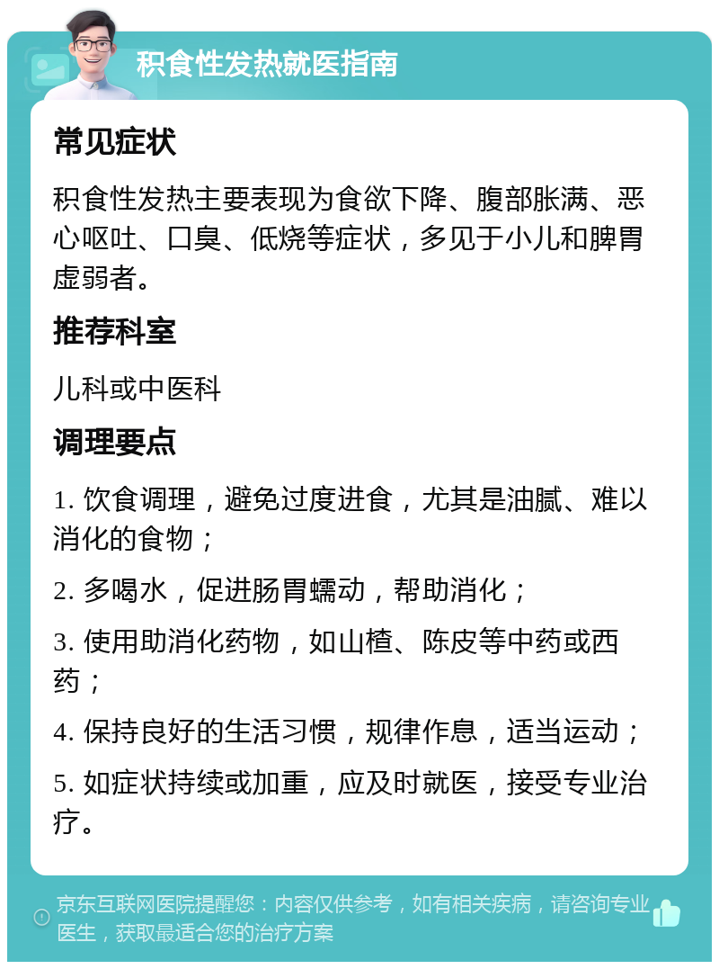 积食性发热就医指南 常见症状 积食性发热主要表现为食欲下降、腹部胀满、恶心呕吐、口臭、低烧等症状，多见于小儿和脾胃虚弱者。 推荐科室 儿科或中医科 调理要点 1. 饮食调理，避免过度进食，尤其是油腻、难以消化的食物； 2. 多喝水，促进肠胃蠕动，帮助消化； 3. 使用助消化药物，如山楂、陈皮等中药或西药； 4. 保持良好的生活习惯，规律作息，适当运动； 5. 如症状持续或加重，应及时就医，接受专业治疗。