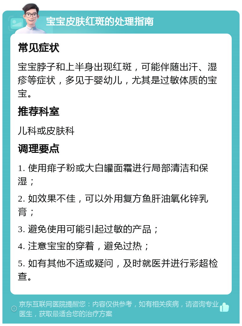 宝宝皮肤红斑的处理指南 常见症状 宝宝脖子和上半身出现红斑，可能伴随出汗、湿疹等症状，多见于婴幼儿，尤其是过敏体质的宝宝。 推荐科室 儿科或皮肤科 调理要点 1. 使用痱子粉或大白罐面霜进行局部清洁和保湿； 2. 如效果不佳，可以外用复方鱼肝油氧化锌乳膏； 3. 避免使用可能引起过敏的产品； 4. 注意宝宝的穿着，避免过热； 5. 如有其他不适或疑问，及时就医并进行彩超检查。