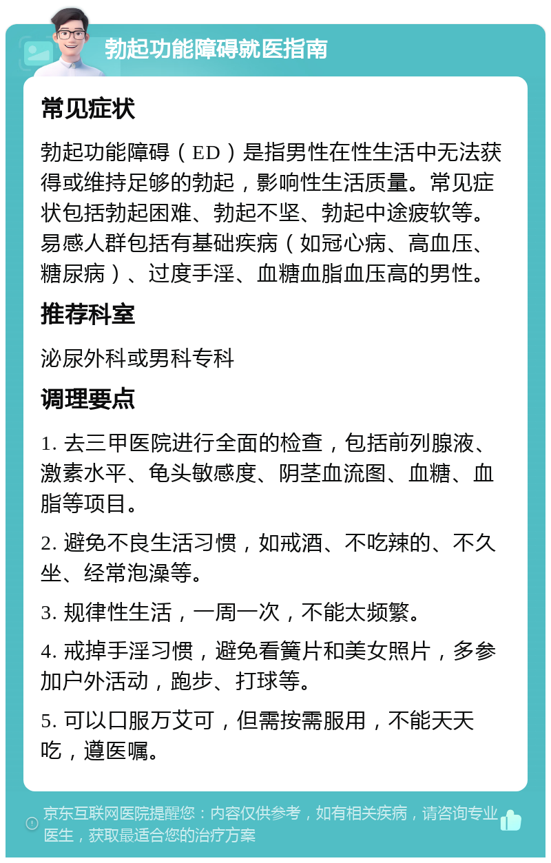 勃起功能障碍就医指南 常见症状 勃起功能障碍（ED）是指男性在性生活中无法获得或维持足够的勃起，影响性生活质量。常见症状包括勃起困难、勃起不坚、勃起中途疲软等。易感人群包括有基础疾病（如冠心病、高血压、糖尿病）、过度手淫、血糖血脂血压高的男性。 推荐科室 泌尿外科或男科专科 调理要点 1. 去三甲医院进行全面的检查，包括前列腺液、激素水平、龟头敏感度、阴茎血流图、血糖、血脂等项目。 2. 避免不良生活习惯，如戒酒、不吃辣的、不久坐、经常泡澡等。 3. 规律性生活，一周一次，不能太频繁。 4. 戒掉手淫习惯，避免看簧片和美女照片，多参加户外活动，跑步、打球等。 5. 可以口服万艾可，但需按需服用，不能天天吃，遵医嘱。