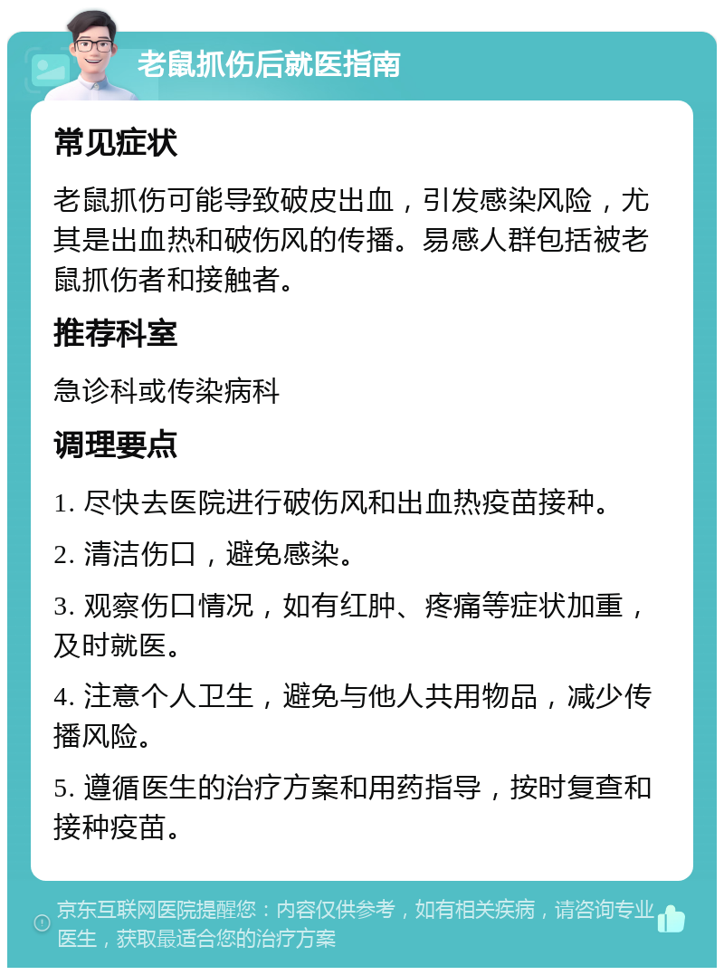 老鼠抓伤后就医指南 常见症状 老鼠抓伤可能导致破皮出血，引发感染风险，尤其是出血热和破伤风的传播。易感人群包括被老鼠抓伤者和接触者。 推荐科室 急诊科或传染病科 调理要点 1. 尽快去医院进行破伤风和出血热疫苗接种。 2. 清洁伤口，避免感染。 3. 观察伤口情况，如有红肿、疼痛等症状加重，及时就医。 4. 注意个人卫生，避免与他人共用物品，减少传播风险。 5. 遵循医生的治疗方案和用药指导，按时复查和接种疫苗。