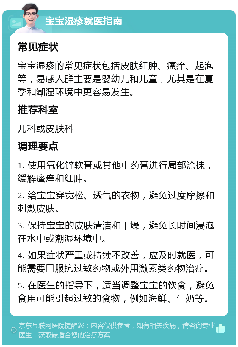 宝宝湿疹就医指南 常见症状 宝宝湿疹的常见症状包括皮肤红肿、瘙痒、起泡等，易感人群主要是婴幼儿和儿童，尤其是在夏季和潮湿环境中更容易发生。 推荐科室 儿科或皮肤科 调理要点 1. 使用氧化锌软膏或其他中药膏进行局部涂抹，缓解瘙痒和红肿。 2. 给宝宝穿宽松、透气的衣物，避免过度摩擦和刺激皮肤。 3. 保持宝宝的皮肤清洁和干燥，避免长时间浸泡在水中或潮湿环境中。 4. 如果症状严重或持续不改善，应及时就医，可能需要口服抗过敏药物或外用激素类药物治疗。 5. 在医生的指导下，适当调整宝宝的饮食，避免食用可能引起过敏的食物，例如海鲜、牛奶等。