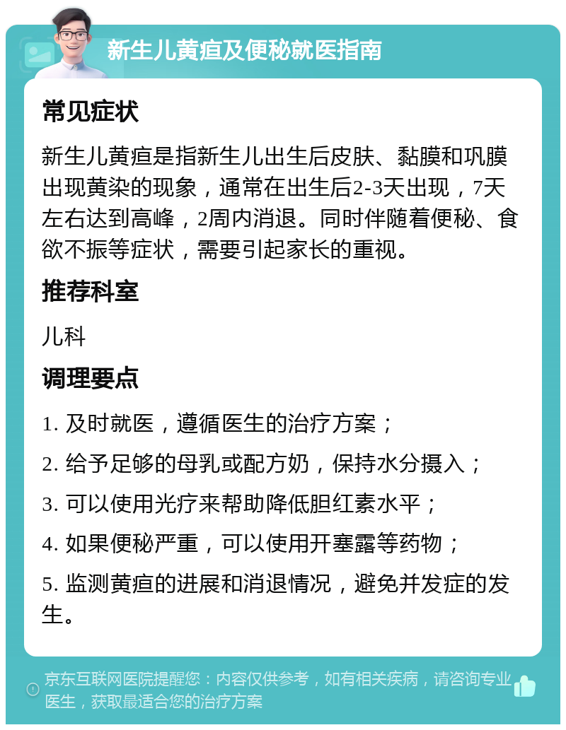 新生儿黄疸及便秘就医指南 常见症状 新生儿黄疸是指新生儿出生后皮肤、黏膜和巩膜出现黄染的现象，通常在出生后2-3天出现，7天左右达到高峰，2周内消退。同时伴随着便秘、食欲不振等症状，需要引起家长的重视。 推荐科室 儿科 调理要点 1. 及时就医，遵循医生的治疗方案； 2. 给予足够的母乳或配方奶，保持水分摄入； 3. 可以使用光疗来帮助降低胆红素水平； 4. 如果便秘严重，可以使用开塞露等药物； 5. 监测黄疸的进展和消退情况，避免并发症的发生。