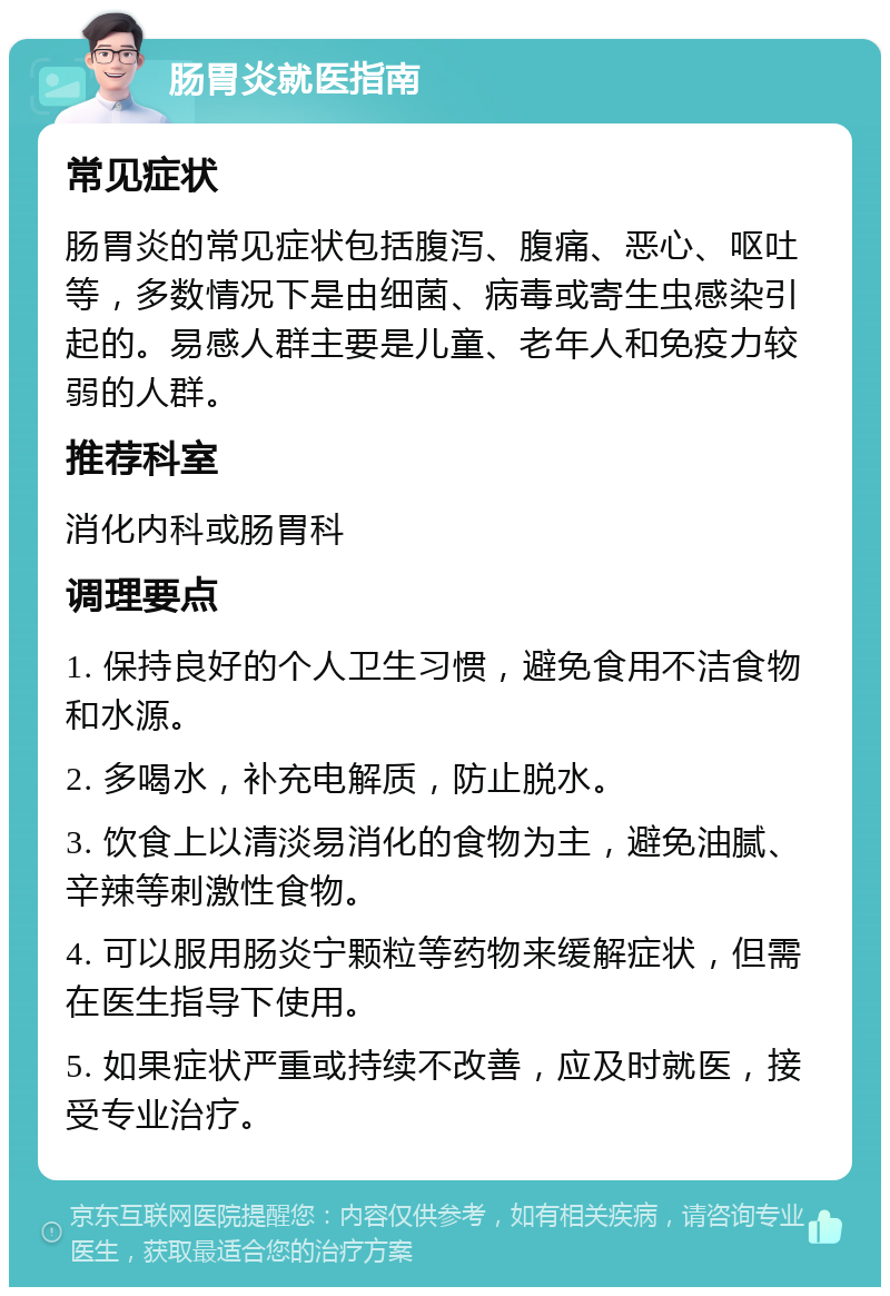 肠胃炎就医指南 常见症状 肠胃炎的常见症状包括腹泻、腹痛、恶心、呕吐等，多数情况下是由细菌、病毒或寄生虫感染引起的。易感人群主要是儿童、老年人和免疫力较弱的人群。 推荐科室 消化内科或肠胃科 调理要点 1. 保持良好的个人卫生习惯，避免食用不洁食物和水源。 2. 多喝水，补充电解质，防止脱水。 3. 饮食上以清淡易消化的食物为主，避免油腻、辛辣等刺激性食物。 4. 可以服用肠炎宁颗粒等药物来缓解症状，但需在医生指导下使用。 5. 如果症状严重或持续不改善，应及时就医，接受专业治疗。