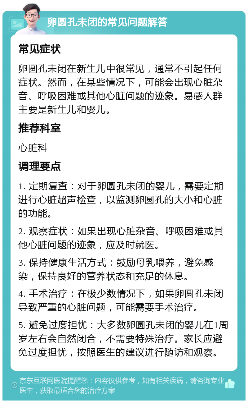 卵圆孔未闭的常见问题解答 常见症状 卵圆孔未闭在新生儿中很常见，通常不引起任何症状。然而，在某些情况下，可能会出现心脏杂音、呼吸困难或其他心脏问题的迹象。易感人群主要是新生儿和婴儿。 推荐科室 心脏科 调理要点 1. 定期复查：对于卵圆孔未闭的婴儿，需要定期进行心脏超声检查，以监测卵圆孔的大小和心脏的功能。 2. 观察症状：如果出现心脏杂音、呼吸困难或其他心脏问题的迹象，应及时就医。 3. 保持健康生活方式：鼓励母乳喂养，避免感染，保持良好的营养状态和充足的休息。 4. 手术治疗：在极少数情况下，如果卵圆孔未闭导致严重的心脏问题，可能需要手术治疗。 5. 避免过度担忧：大多数卵圆孔未闭的婴儿在1周岁左右会自然闭合，不需要特殊治疗。家长应避免过度担忧，按照医生的建议进行随访和观察。