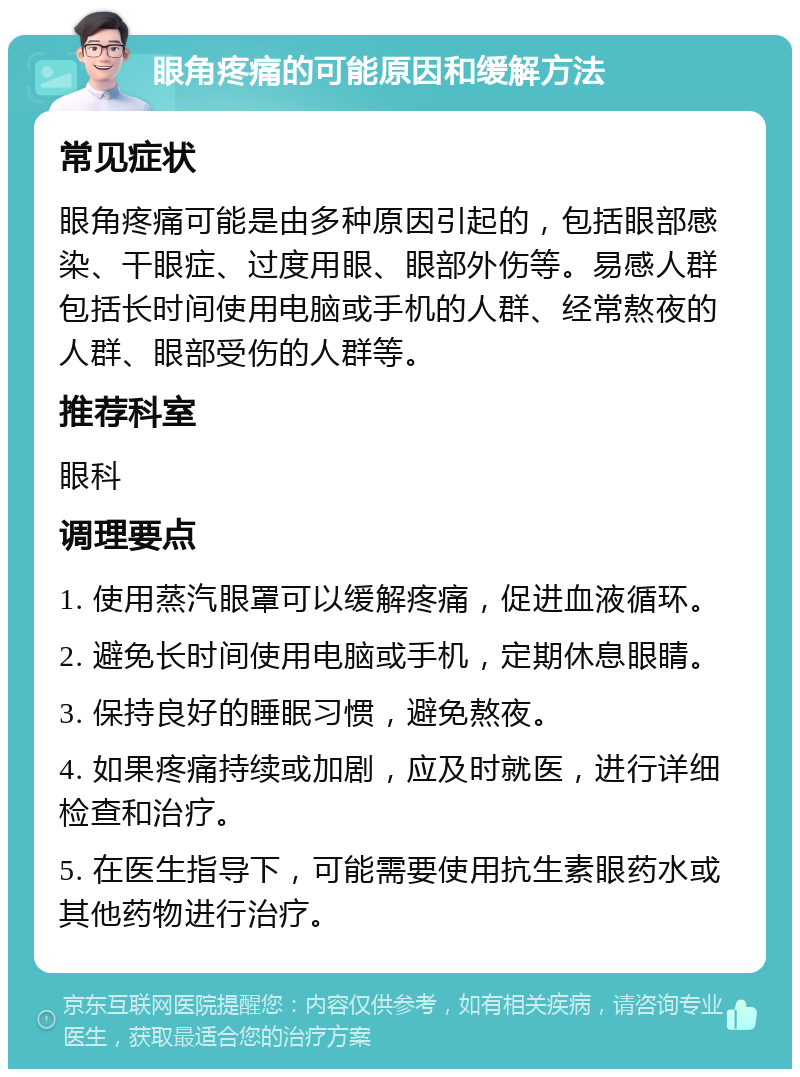 眼角疼痛的可能原因和缓解方法 常见症状 眼角疼痛可能是由多种原因引起的，包括眼部感染、干眼症、过度用眼、眼部外伤等。易感人群包括长时间使用电脑或手机的人群、经常熬夜的人群、眼部受伤的人群等。 推荐科室 眼科 调理要点 1. 使用蒸汽眼罩可以缓解疼痛，促进血液循环。 2. 避免长时间使用电脑或手机，定期休息眼睛。 3. 保持良好的睡眠习惯，避免熬夜。 4. 如果疼痛持续或加剧，应及时就医，进行详细检查和治疗。 5. 在医生指导下，可能需要使用抗生素眼药水或其他药物进行治疗。